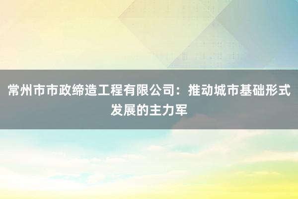 常州市市政缔造工程有限公司：推动城市基础形式发展的主力军